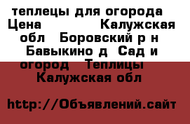 теплецы для огорода › Цена ­ 13 000 - Калужская обл., Боровский р-н, Бавыкино д. Сад и огород » Теплицы   . Калужская обл.